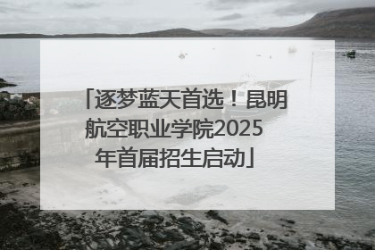 逐梦蓝天首选！昆明航空职业学院2025年首届招生启动
